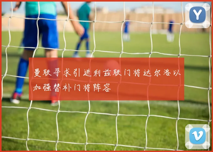 曼联寻求引进利兹联门将达尔洛以加强替补门将阵容