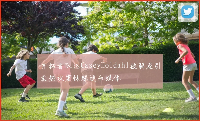 开拓者队记CaseyHoldahl被解雇引发热议震惊球迷和媒体