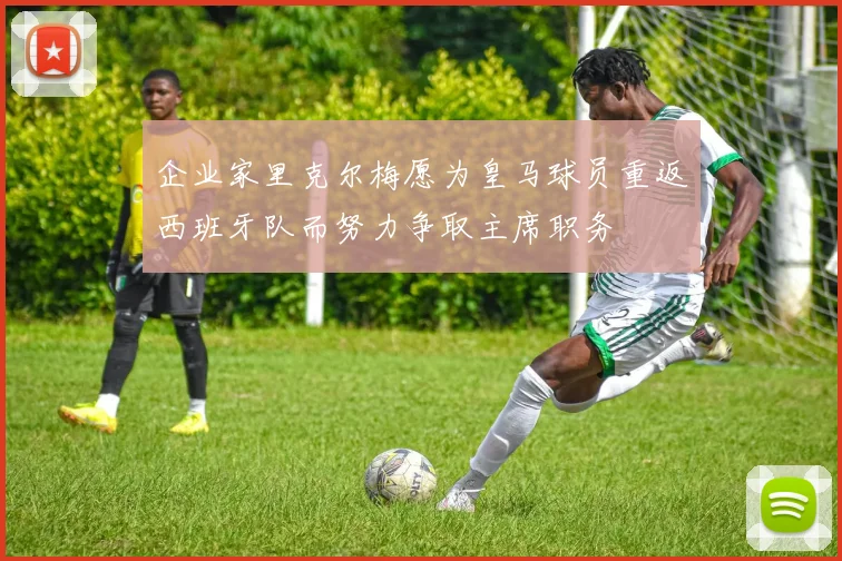 企业家里克尔梅愿为皇马球员重返西班牙队而努力争取主席职务