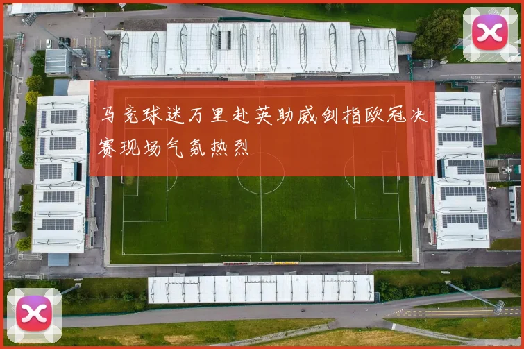 马竞球迷万里赴英助威剑指欧冠决赛现场气氛热烈