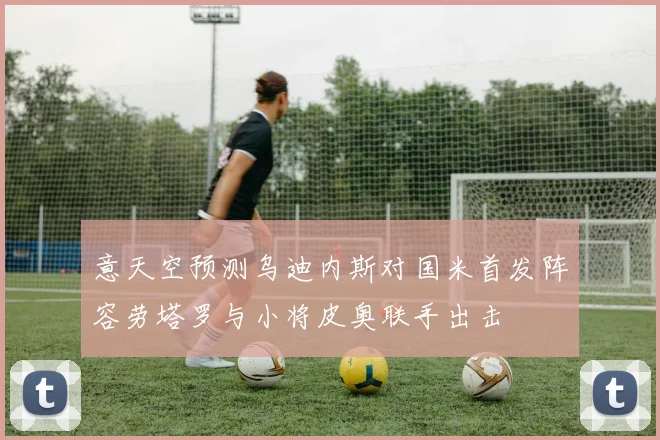 意天空预测乌迪内斯对国米首发阵容劳塔罗与小将皮奥联手出击