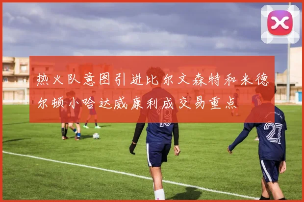 热火队意图引进比尔文森特和米德尔顿小哈达威康利成交易重点