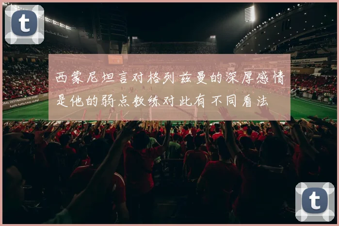 西蒙尼坦言对格列兹曼的深厚感情是他的弱点教练对此有不同看法