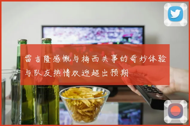 雷吉隆感慨与梅西共事的奇妙体验与队友热情欢迎超出预期