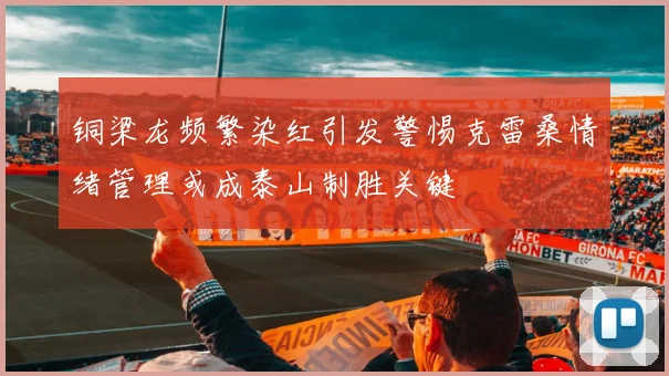 铜梁龙频繁染红引发警惕克雷桑情绪管理或成泰山制胜关键