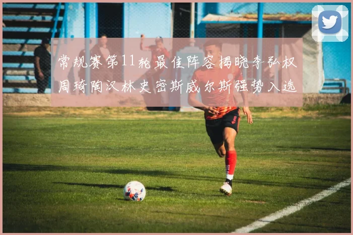 常规赛第11轮最佳阵容揭晓李弘权周琦陶汉林史密斯威尔斯强势入选