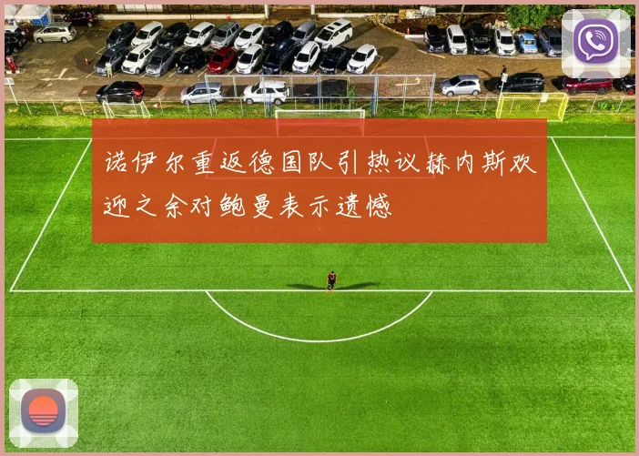 诺伊尔重返德国队引热议赫内斯欢迎之余对鲍曼表示遗憾