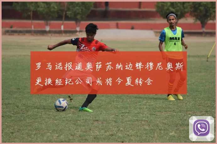 罗马诺报道奥萨苏纳边锋穆尼奥斯更换经纪公司或将今夏转会