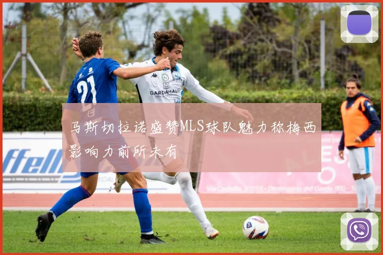马斯切拉诺盛赞MLS球队魅力称梅西影响力前所未有
