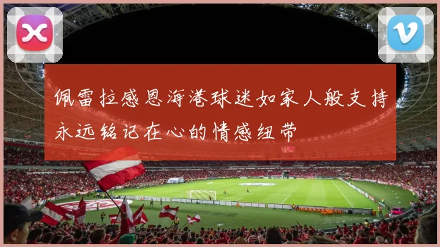 佩雷拉感恩海港球迷如家人般支持永远铭记在心的情感纽带