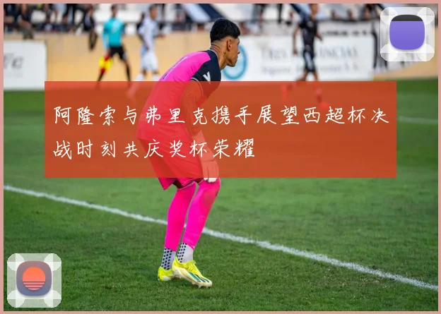 阿隆索与弗里克携手展望西超杯决战时刻共庆奖杯荣耀