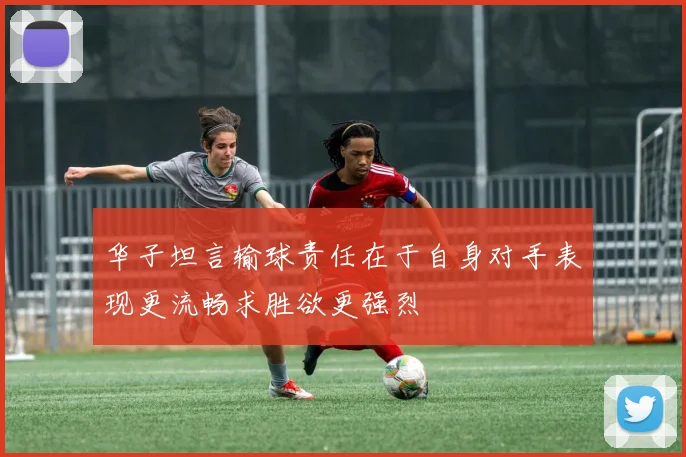 华子坦言输球责任在于自身对手表现更流畅求胜欲更强烈