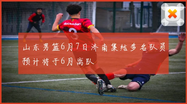 山东男篮6月7日济南集结多名队员预计将于6月离队
