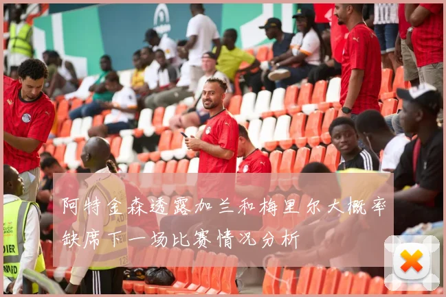阿特金森透露加兰和梅里尔大概率缺席下一场比赛情况分析