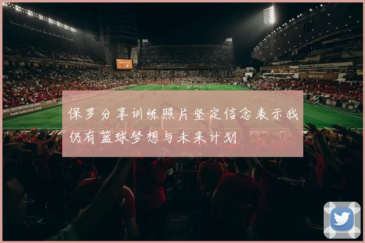 保罗分享训练照片坚定信念表示我仍有篮球梦想与未来计划