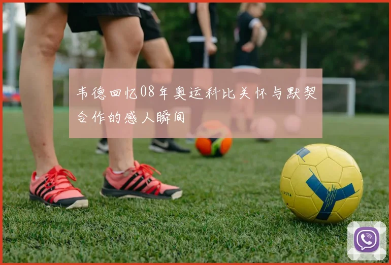 韦德回忆08年奥运科比关怀与默契合作的感人瞬间